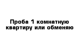 Проба 1 комнатную квартиру или обменяю